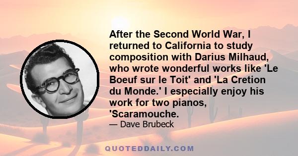 After the Second World War, I returned to California to study composition with Darius Milhaud, who wrote wonderful works like 'Le Boeuf sur le Toit' and 'La Cretion du Monde.' I especially enjoy his work for two pianos, 