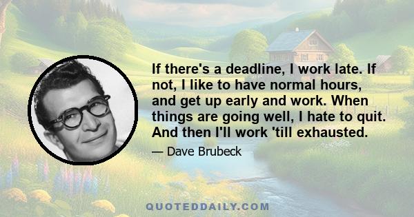 If there's a deadline, I work late. If not, I like to have normal hours, and get up early and work. When things are going well, I hate to quit. And then I'll work 'till exhausted.