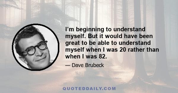 I’m beginning to understand myself. But it would have been great to be able to understand myself when I was 20 rather than when I was 82.