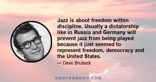 Jazz is about freedom within discipline. Usually a dictatorship like in Russia and Germany will prevent jazz from being played because it just seemed to represent freedom, democracy and the United States.