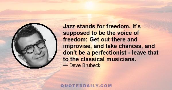 Jazz stands for freedom. It's supposed to be the voice of freedom: Get out there and improvise, and take chances, and don't be a perfectionist - leave that to the classical musicians.