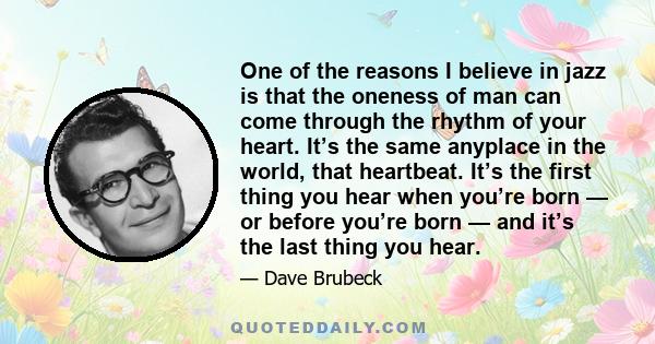 One of the reasons I believe in jazz is that the oneness of man can come through the rhythm of your heart. It’s the same anyplace in the world, that heartbeat. It’s the first thing you hear when you’re born — or before