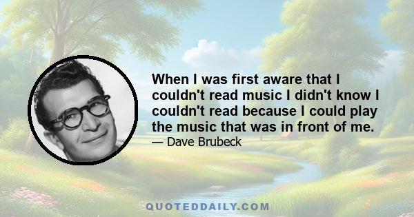 When I was first aware that I couldn't read music I didn't know I couldn't read because I could play the music that was in front of me.