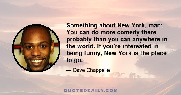 Something about New York, man: You can do more comedy there probably than you can anywhere in the world. If you're interested in being funny, New York is the place to go.