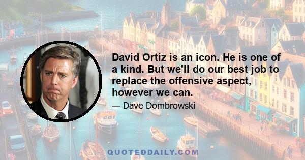 David Ortiz is an icon. He is one of a kind. But we'll do our best job to replace the offensive aspect, however we can.