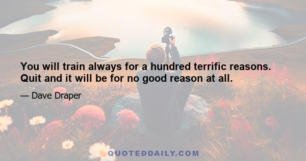 You will train always for a hundred terrific reasons. Quit and it will be for no good reason at all.