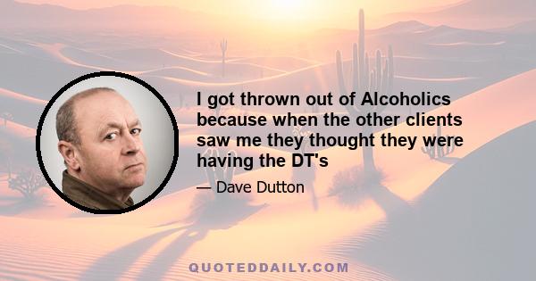 I got thrown out of Alcoholics because when the other clients saw me they thought they were having the DT's