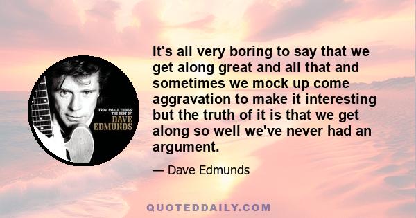 It's all very boring to say that we get along great and all that and sometimes we mock up come aggravation to make it interesting but the truth of it is that we get along so well we've never had an argument.