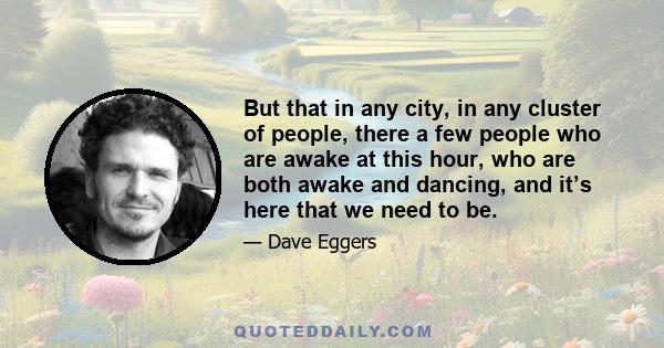 But that in any city, in any cluster of people, there a few people who are awake at this hour, who are both awake and dancing, and it’s here that we need to be.