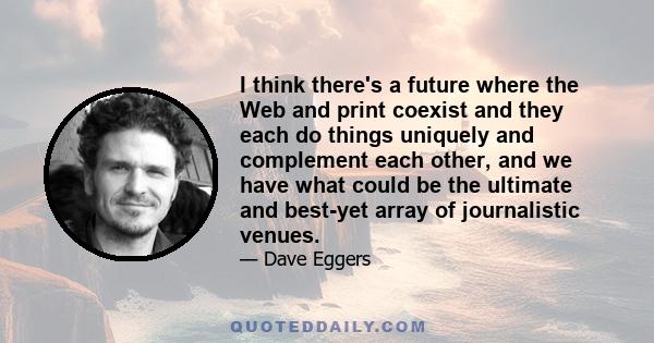 I think there's a future where the Web and print coexist and they each do things uniquely and complement each other, and we have what could be the ultimate and best-yet array of journalistic venues.