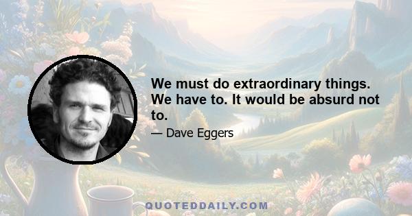 We must do extraordinary things. We have to. It would be absurd not to.