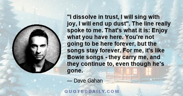 I dissolve in trust, I will sing with joy, I will end up dust. The line really spoke to me. That's what it is: Enjoy what you have here. You're not going to be here forever, but the songs stay forever. For me, it's like 