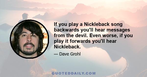 If you play a Nickleback song backwards you'll hear messages from the devil. Even worse, if you play it forwards you'll hear Nickleback.