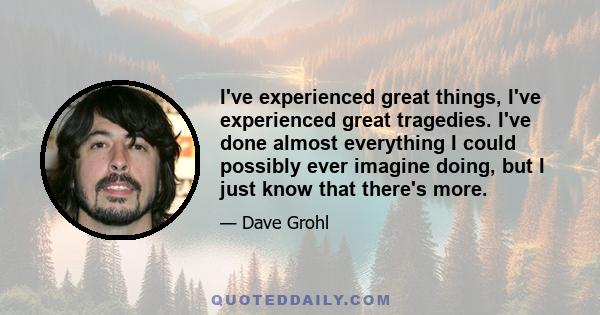 I've experienced great things, I've experienced great tragedies. I've done almost everything I could possibly ever imagine doing, but I just know that there's more.