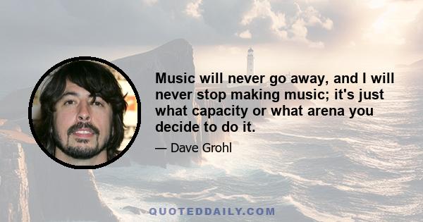 Music will never go away, and I will never stop making music; it's just what capacity or what arena you decide to do it.