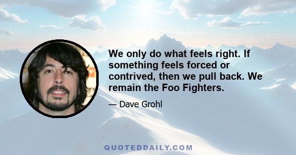 We only do what feels right. If something feels forced or contrived, then we pull back. We remain the Foo Fighters.