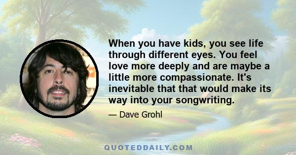 When you have kids, you see life through different eyes. You feel love more deeply and are maybe a little more compassionate. It's inevitable that that would make its way into your songwriting.