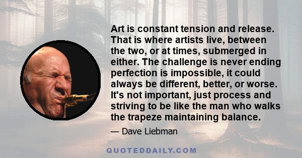 Art is constant tension and release. That is where artists live, between the two, or at times, submerged in either. The challenge is never ending perfection is impossible, it could always be different, better, or worse. 