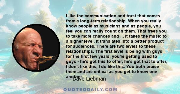 I like the communication and trust that comes from a long-term relationship. When you really know people as musicians and as people, you feel you can really count on them. That frees you to take more chances and ... it