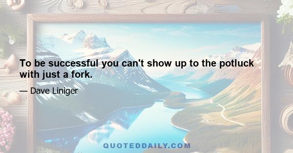 To be successful you can't show up to the potluck with just a fork.