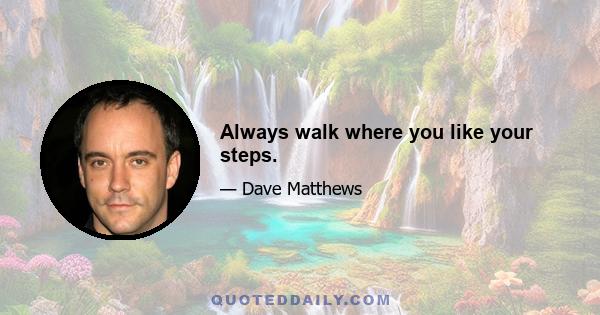 Always walk where you like your steps.