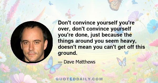 Don't convince yourself you're over, don't convince yourself you're done, just because the things around you seem heavy, doesn't mean you can't get off this ground.