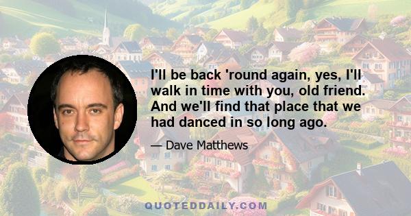 I'll be back 'round again, yes, I'll walk in time with you, old friend. And we'll find that place that we had danced in so long ago.