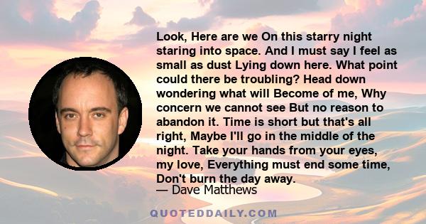 Look, Here are we On this starry night staring into space. And I must say I feel as small as dust Lying down here. What point could there be troubling? Head down wondering what will Become of me, Why concern we cannot