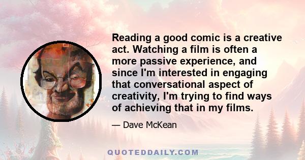 Reading a good comic is a creative act. Watching a film is often a more passive experience, and since I'm interested in engaging that conversational aspect of creativity, I'm trying to find ways of achieving that in my