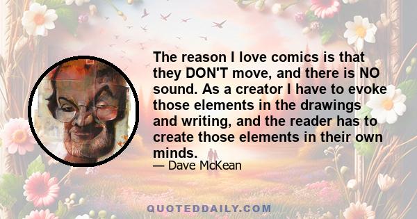 The reason I love comics is that they DON'T move, and there is NO sound. As a creator I have to evoke those elements in the drawings and writing, and the reader has to create those elements in their own minds.