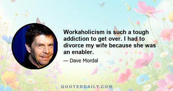 Workaholicism is such a tough addiction to get over. I had to divorce my wife because she was an enabler.