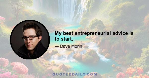 My best entrepreneurial advice is to start.