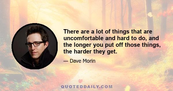 There are a lot of things that are uncomfortable and hard to do, and the longer you put off those things, the harder they get.