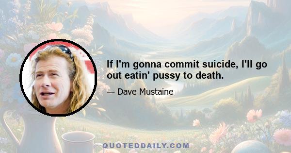 If I'm gonna commit suicide, I'll go out eatin' pussy to death.