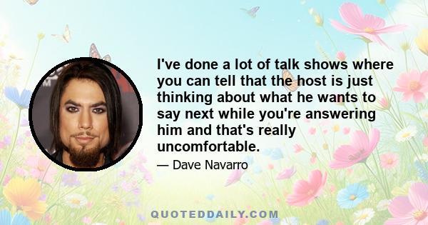 I've done a lot of talk shows where you can tell that the host is just thinking about what he wants to say next while you're answering him and that's really uncomfortable.