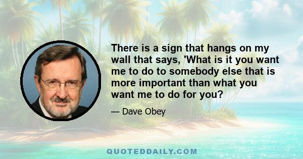 There is a sign that hangs on my wall that says, 'What is it you want me to do to somebody else that is more important than what you want me to do for you?