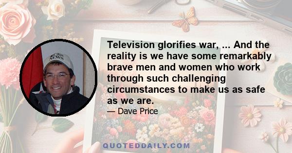 Television glorifies war, ... And the reality is we have some remarkably brave men and women who work through such challenging circumstances to make us as safe as we are.