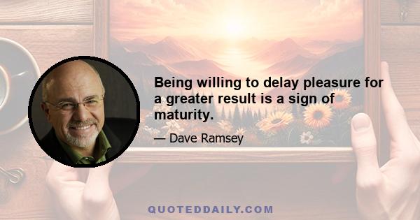 Being willing to delay pleasure for a greater result is a sign of maturity.