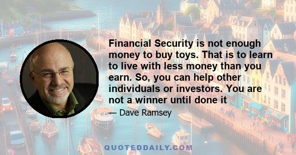 Financial Security is not enough money to buy toys. That is to learn to live with less money than you earn. So, you can help other individuals or investors. You are not a winner until done it