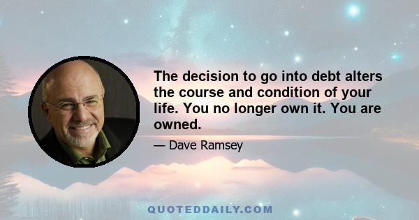 The decision to go into debt alters the course and condition of your life. You no longer own it. You are owned.