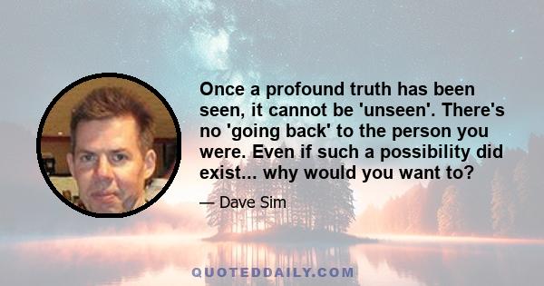 Once a profound truth has been seen, it cannot be 'unseen'. There's no 'going back' to the person you were. Even if such a possibility did exist... why would you want to?