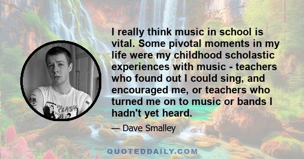 I really think music in school is vital. Some pivotal moments in my life were my childhood scholastic experiences with music - teachers who found out I could sing, and encouraged me, or teachers who turned me on to