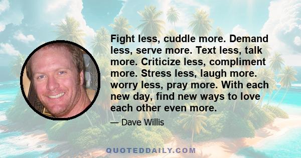 Fight less, cuddle more. Demand less, serve more. Text less, talk more. Criticize less, compliment more. Stress less, laugh more. worry less, pray more. With each new day, find new ways to love each other even more.