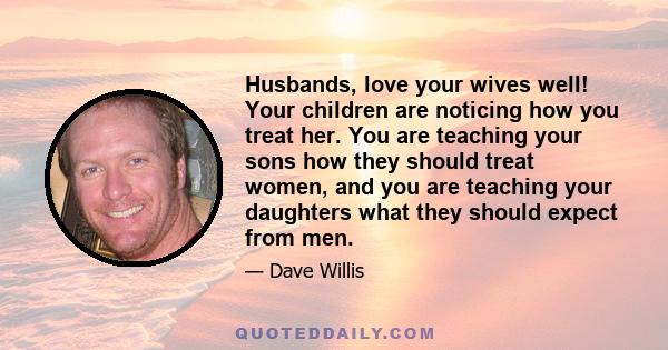 Husbands, love your wives well! Your children are noticing how you treat her. You are teaching your sons how they should treat women, and you are teaching your daughters what they should expect from men.