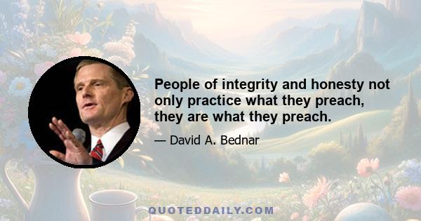 People of integrity and honesty not only practice what they preach, they are what they preach.