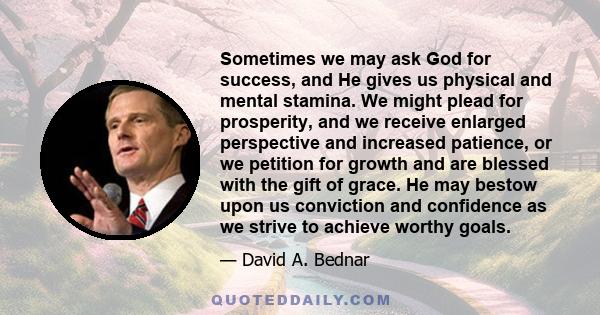 Sometimes we may ask God for success, and He gives us physical and mental stamina. We might plead for prosperity, and we receive enlarged perspective and increased patience, or we petition for growth and are blessed