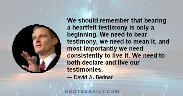 We should remember that bearing a heartfelt testimony is only a beginning. We need to bear testimony, we need to mean it, and most importantly we need consistently to live it. We need to both declare and live our