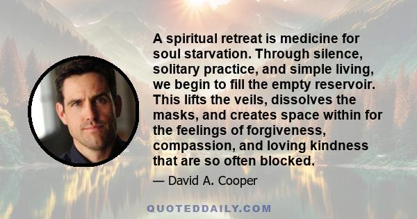 A spiritual retreat is medicine for soul starvation. Through silence, solitary practice, and simple living, we begin to fill the empty reservoir. This lifts the veils, dissolves the masks, and creates space within for