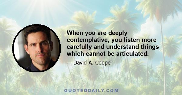 When you are deeply contemplative, you listen more carefully and understand things which cannot be articulated.