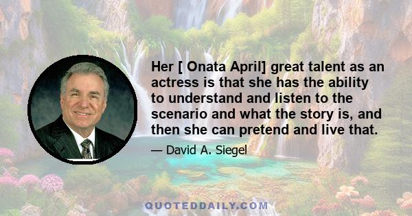 Her [ Onata April] great talent as an actress is that she has the ability to understand and listen to the scenario and what the story is, and then she can pretend and live that.